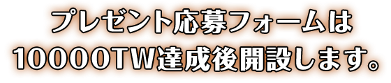 プレゼント応募フォームは10000TW達成後開設します。